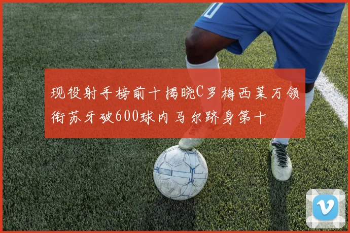 现役射手榜前十揭晓C罗梅西莱万领衔苏牙破600球内马尔跻身第十