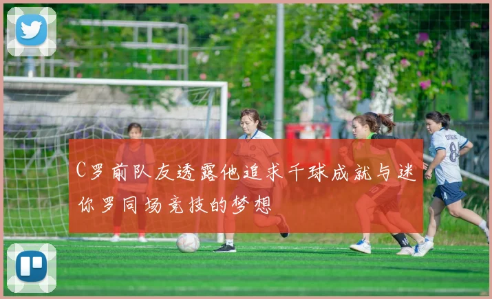 C罗前队友透露他追求千球成就与迷你罗同场竞技的梦想