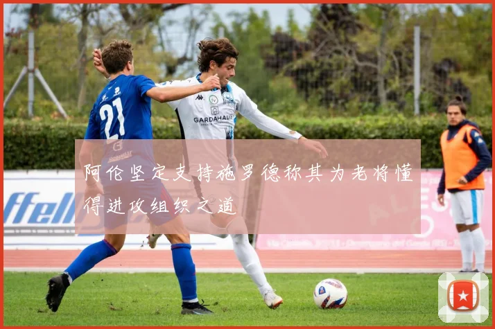 阿伦坚定支持施罗德称其为老将懂得进攻组织之道