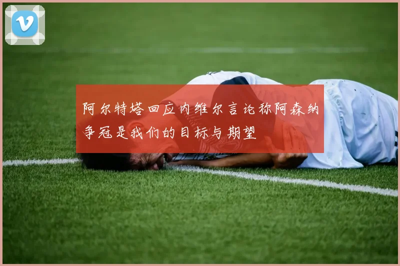 阿尔特塔回应内维尔言论称阿森纳争冠是我们的目标与期望
