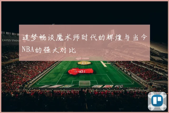 追梦畅谈魔术师时代的辉煌与当今NBA的强大对比