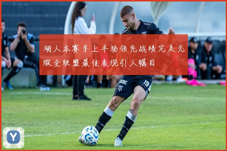 湖人本赛季上半场领先战绩完美无瑕全联盟最佳表现引人瞩目