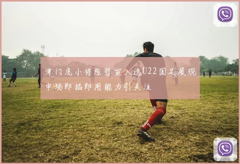 津门虎小将陈哲宣入选U22国足展现中场即插即用能力引关注
