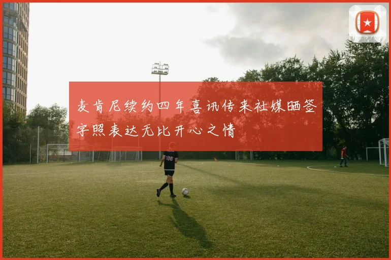 麦肯尼续约四年喜讯传来社媒晒签字照表达无比开心之情