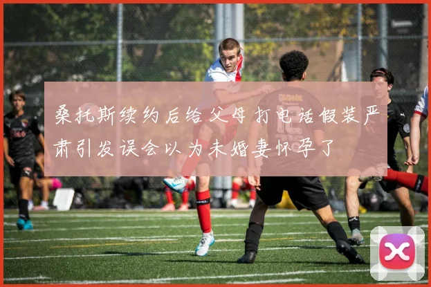 桑托斯续约后给父母打电话假装严肃引发误会以为未婚妻怀孕了