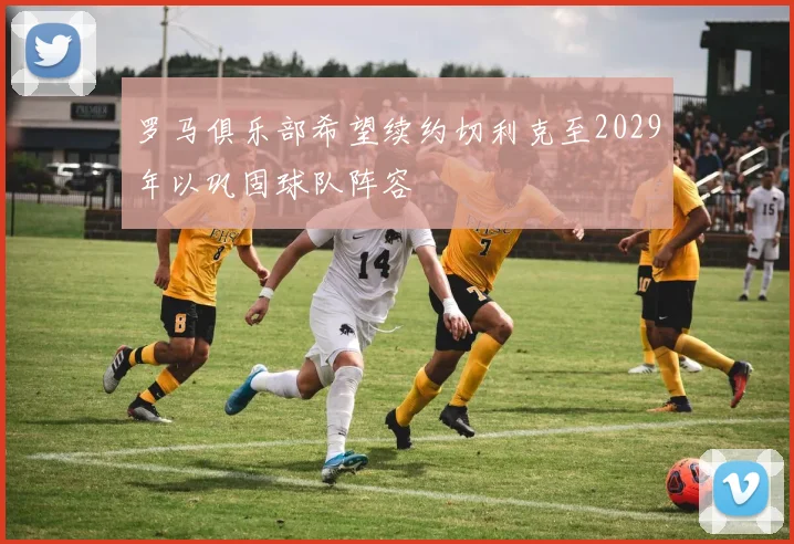 罗马俱乐部希望续约切利克至2029年以巩固球队阵容