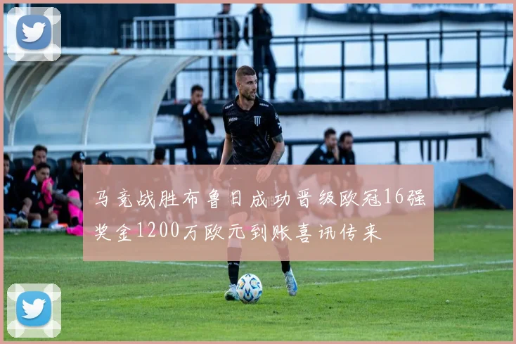 马竞战胜布鲁日成功晋级欧冠16强奖金1200万欧元到账喜讯传来