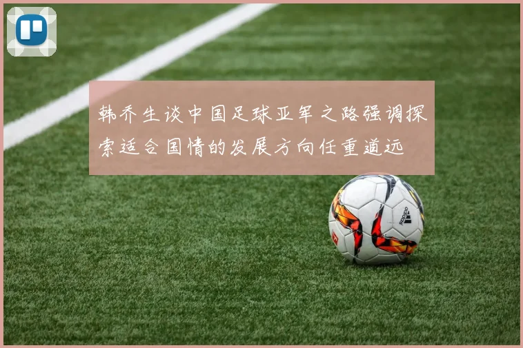 韩乔生谈中国足球亚军之路强调探索适合国情的发展方向任重道远