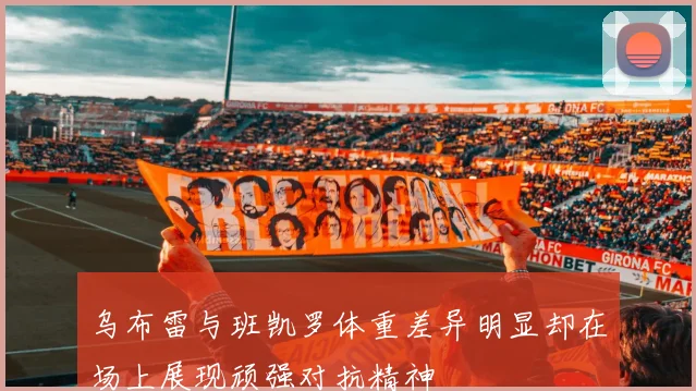 乌布雷与班凯罗体重差异明显却在场上展现顽强对抗精神