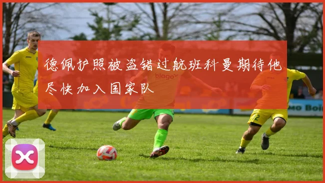 德佩护照被盗错过航班科曼期待他尽快加入国家队