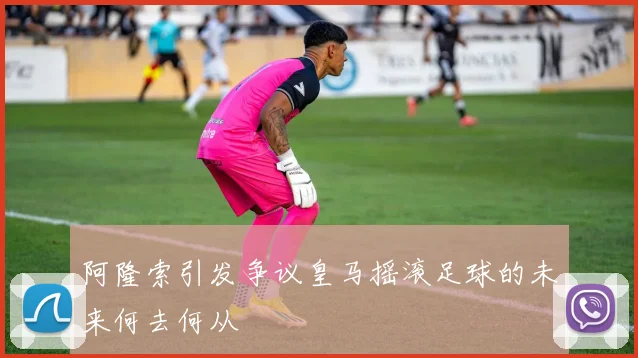 阿隆索引发争议皇马摇滚足球的未来何去何从