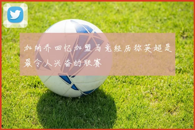 加纳乔回忆加盟马竞经历称英超是最令人兴奋的联赛
