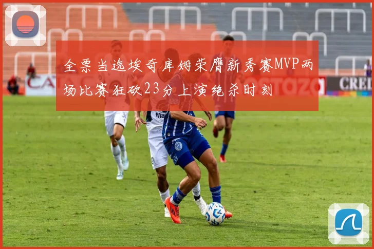 全票当选埃奇库姆荣膺新秀赛MVP两场比赛狂砍23分上演绝杀时刻