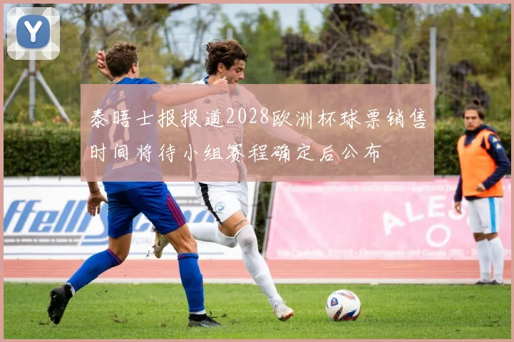 泰晤士报报道2028欧洲杯球票销售时间将待小组赛程确定后公布