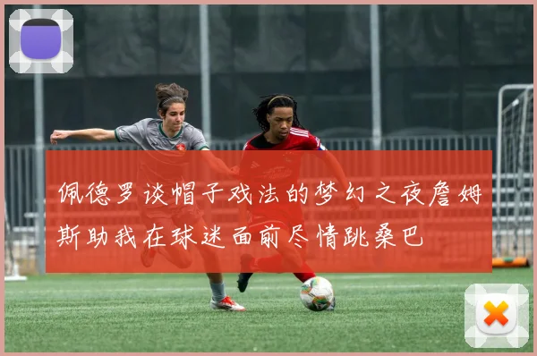 佩德罗谈帽子戏法的梦幻之夜詹姆斯助我在球迷面前尽情跳桑巴