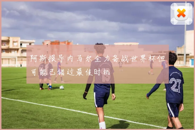 阿斯报导内马尔全力备战世界杯但可能已错过最佳时机