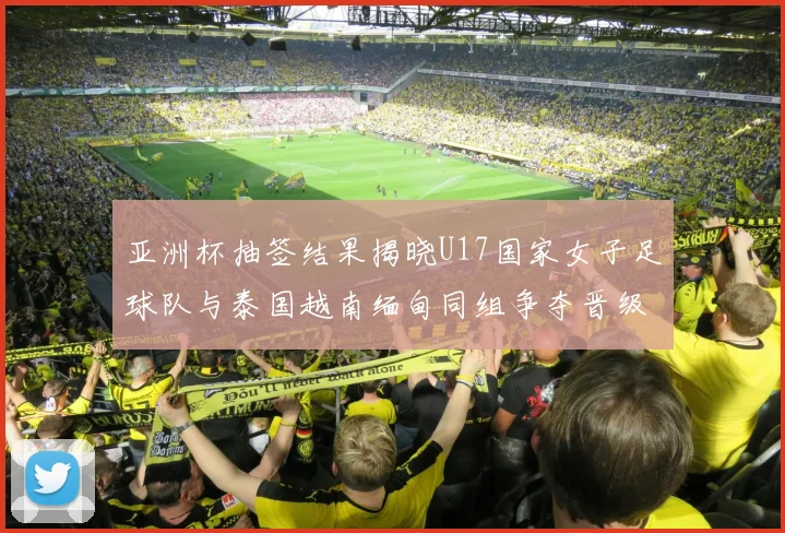 亚洲杯抽签结果揭晓U17国家女子足球队与泰国越南缅甸同组争夺晋级资格